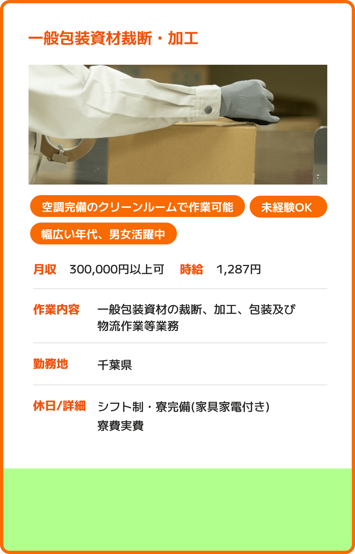 一般包装資材裁断・加工 空調完備のクリーンルームで作業可能 未経験OK 幅広い年代、男女活躍中 月収：300,000円以上可 時給：1,287円 作業内容：一般包装資材の裁断、加工、包装及び物流作業等業務 勤務地：千葉県 休日/詳細：シフト制・寮完備(家具家電付き)寮費実費